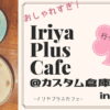 【レビュー】超おしゃれ！『イリヤプラスカフェ@カスタム倉庫』に行ってみた